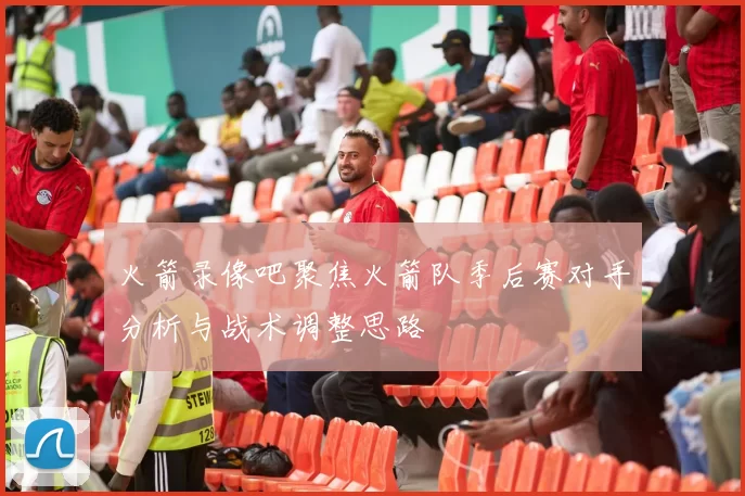 火箭录像吧聚焦火箭队季后赛对手分析与战术调整思路