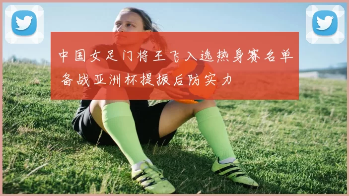 中国女足门将王飞入选热身赛名单 备战亚洲杯提振后防实力