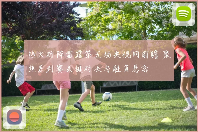 热火对阵雷霆第五场央视网前瞻 聚焦系列赛关键对决与胜负悬念